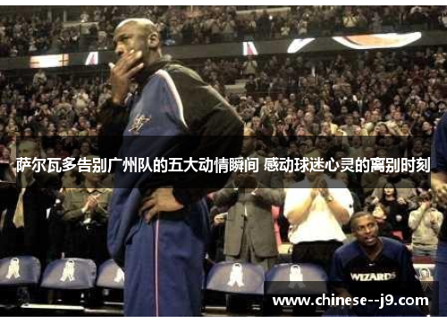 萨尔瓦多告别广州队的五大动情瞬间 感动球迷心灵的离别时刻