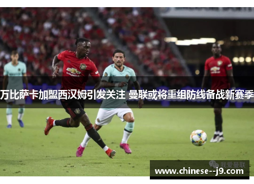 万比萨卡加盟西汉姆引发关注 曼联或将重组防线备战新赛季 万比萨卡加盟西汉姆引发关注 曼联或将重组防线备战新赛季