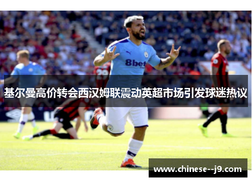 基尔曼高价转会西汉姆联震动英超市场引发球迷热议 基尔曼高价转会西汉姆联震动英超市场引发球迷热议